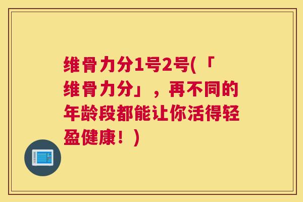 维骨力分1号2号(「维骨力分」,再不同的年龄段都能让你活得轻盈健康!) 维骨力分1号2号(「维骨力分」,再不同的年龄段都能让你活得轻盈健康!)