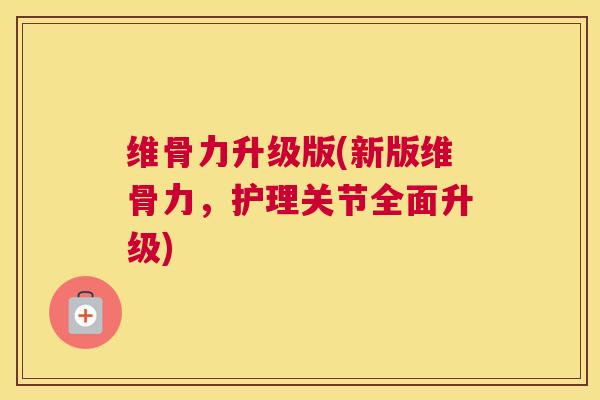 维骨力升级版(新版维骨力,护理关节全面升级)
