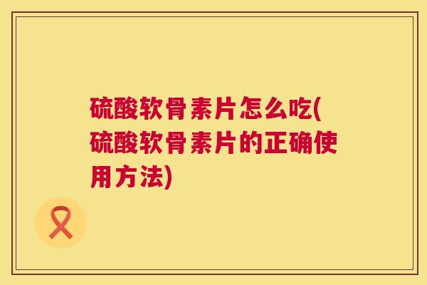 硫酸软骨素片怎么吃(硫酸软骨素片的正确使用方法)