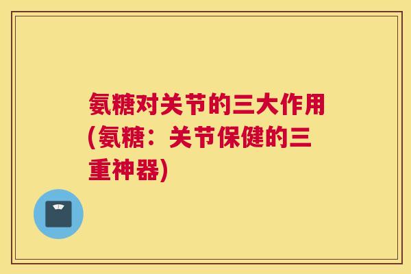 氨糖对关节的三大作用(氨糖:关节保健的三重神器)
