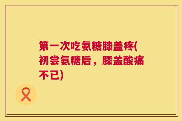 第一次吃氨糖膝盖疼(初尝氨糖后，膝盖酸痛不已)