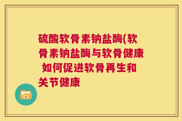 硫酸软骨素钠盐酶(软骨素钠盐酶与软骨健康 如何促进软骨再生和关节健康
