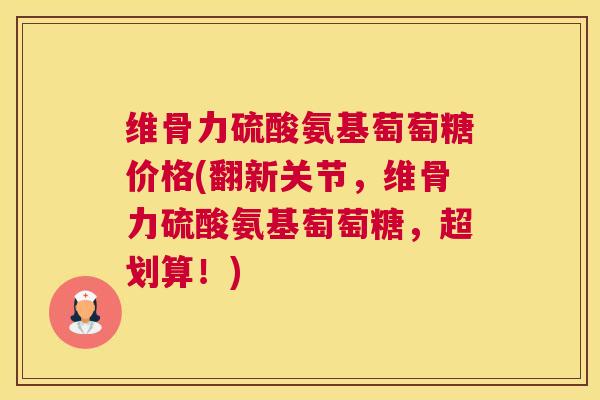 维骨力硫酸氨基萄萄糖价格(翻新关节,维骨力硫酸氨基萄萄糖,超划算!)