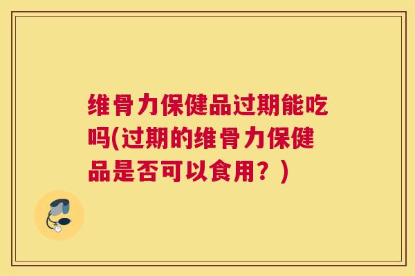 维骨力保健品过期能吃吗(过期的维骨力保健品是否可以食用？)