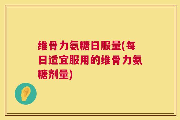 维骨力氨糖日服量(每日适宜服用的维骨力氨糖剂量) 维骨力氨糖日服量(每日适宜服用的维骨力氨糖剂量)