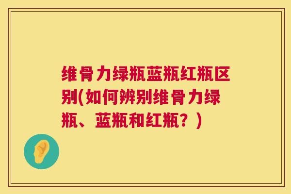 维骨力绿瓶蓝瓶红瓶区别(如何辨别维骨力绿瓶、蓝瓶和红瓶?)