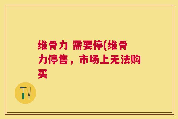 维骨力 需要停(维骨力停售,市场上无法购买