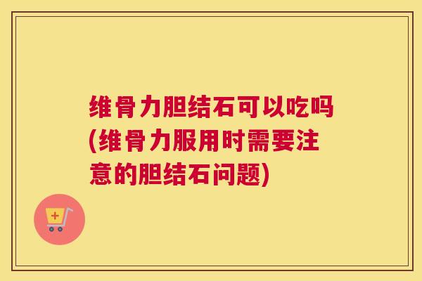维骨力胆结石可以吃吗(维骨力服用时需要注意的胆结石问题)