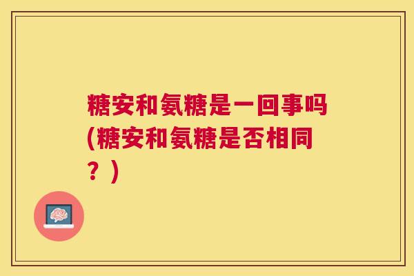 糖安和氨糖是一回事吗(糖安和氨糖是否相同?) 糖安和氨糖是一回事吗(糖安和氨糖是否相同?)