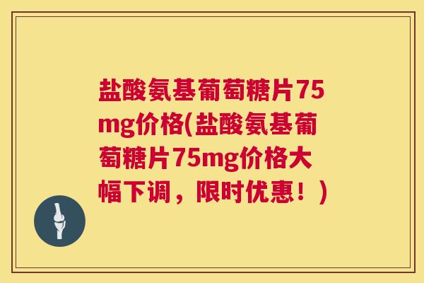 盐酸氨基葡萄糖片75mg价格(盐酸氨基葡萄糖片75mg价格大幅下调，限时优惠！)