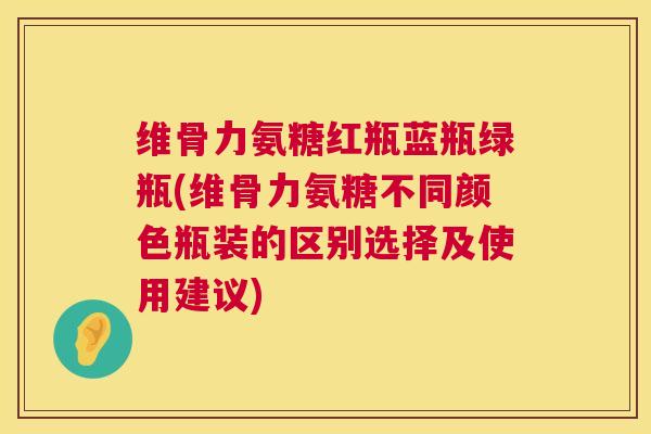 维骨力氨糖红瓶蓝瓶绿瓶(维骨力氨糖不同颜色瓶装的区别选择及使用建议)