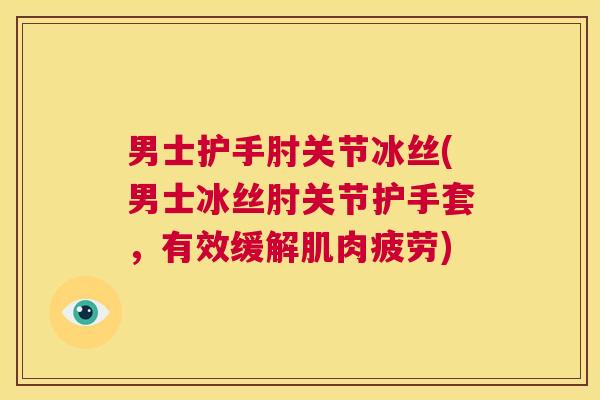男士护手肘关节冰丝(男士冰丝肘关节护手套,有效缓解肌肉疲劳)