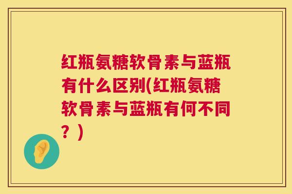 红瓶氨糖软骨素与蓝瓶有什么区别(红瓶氨糖软骨素与蓝瓶有何不同?) 红瓶氨糖软骨素与蓝瓶有什么区别(红瓶氨糖软骨素与蓝瓶有何不同?)