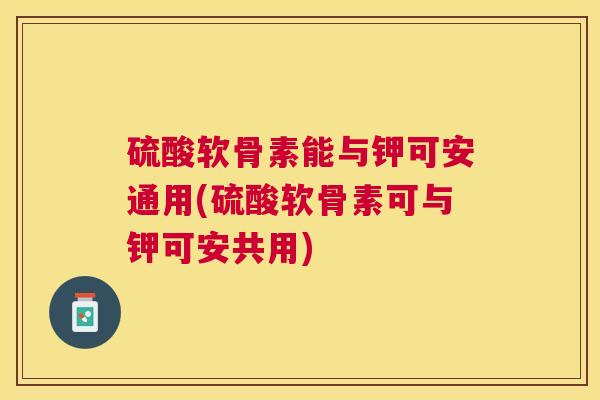 硫酸软骨素能与钾可安通用(硫酸软骨素可与钾可安共用)