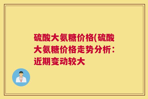 硫酸大氨糖价格(硫酸大氨糖价格走势分析:近期变动较大 硫酸大氨糖价格(硫酸大氨糖价格走势分析:近期变动较大
