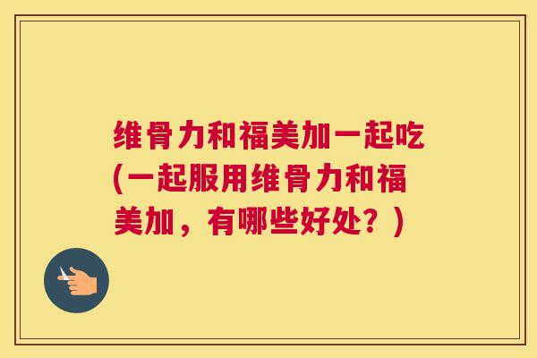 维骨力和福美加一起吃(一起服用维骨力和福美加,有哪些好处?)