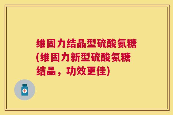 维固力结晶型硫酸氨糖(维固力新型硫酸氨糖结晶,功效更佳)