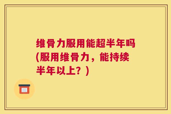 维骨力服用能超半年吗(服用维骨力,能持续半年以上?)