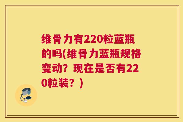 维骨力有220粒蓝瓶的吗(维骨力蓝瓶规格变动?现在是否有220粒装?)