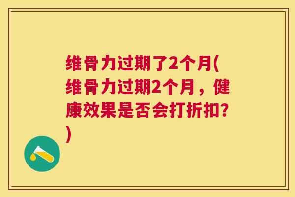 维骨力过期了2个月(维骨力过期2个月，健康效果是否会打折扣？)