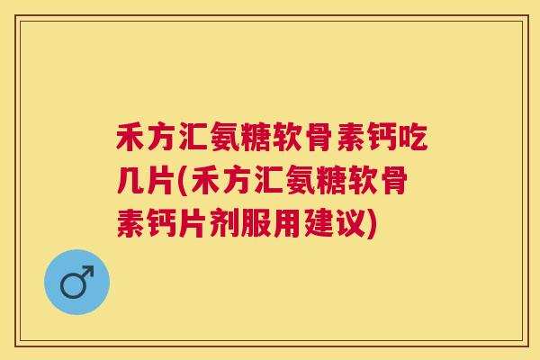 禾方汇氨糖软骨素钙吃几片(禾方汇氨糖软骨素钙片剂服用建议)