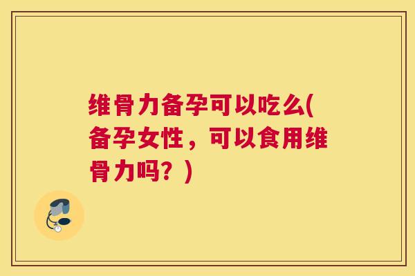 维骨力备孕可以吃么(备孕女性,可以食用维骨力吗?)