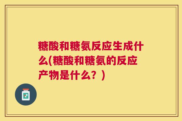 糖酸和糖氨反应生成什么(糖酸和糖氨的反应产物是什么?) 糖酸和糖氨反应生成什么(糖酸和糖氨的反应产物是什么?)