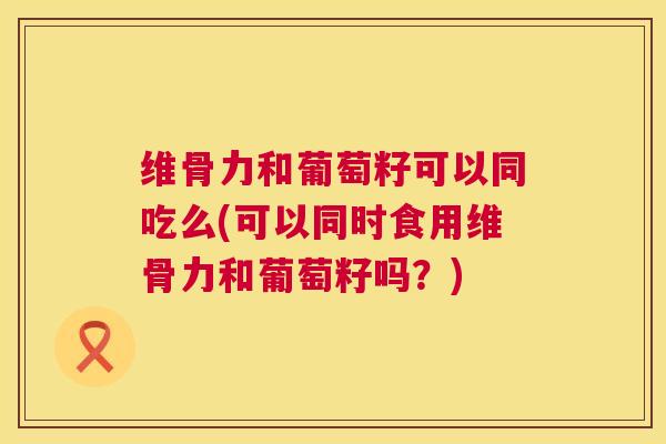 维骨力和葡萄籽可以同吃么(可以同时食用维骨力和葡萄籽吗?)