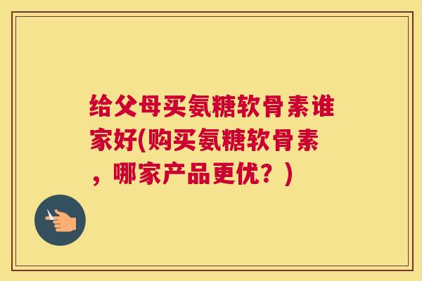 给父母买氨糖软骨素谁家好(购买氨糖软骨素，哪家产品更优？)