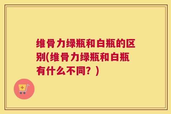 维骨力绿瓶和白瓶的区别(维骨力绿瓶和白瓶有什么不同?)