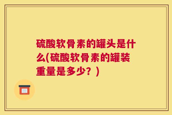 硫酸软骨素的罐头是什么(硫酸软骨素的罐装重量是多少?) 硫酸软骨素的罐头是什么(硫酸软骨素的罐装重量是多少?)