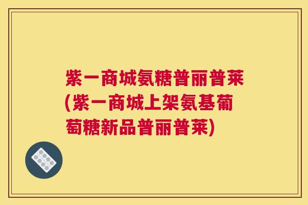 紫一商城氨糖普丽普莱(紫一商城上架氨基葡萄糖新品普丽普莱)
