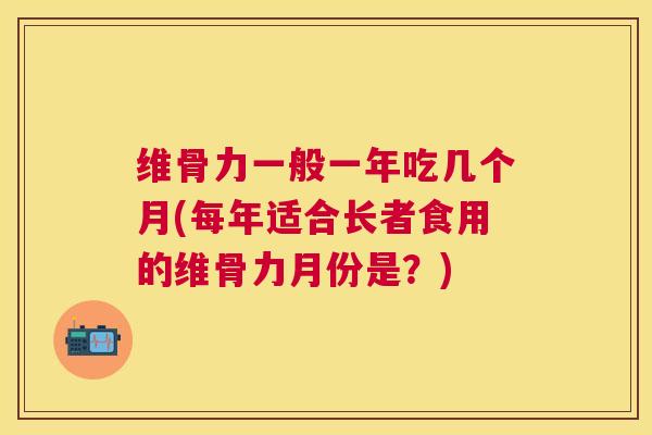 维骨力一般一年吃几个月(每年适合长者食用的维骨力月份是？)