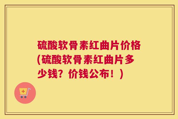 硫酸软骨素红曲片价格(硫酸软骨素红曲片多少钱?价钱公布!)