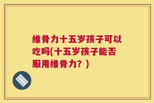 维骨力十五岁孩子可以吃吗(十五岁孩子能否服用维骨力？)