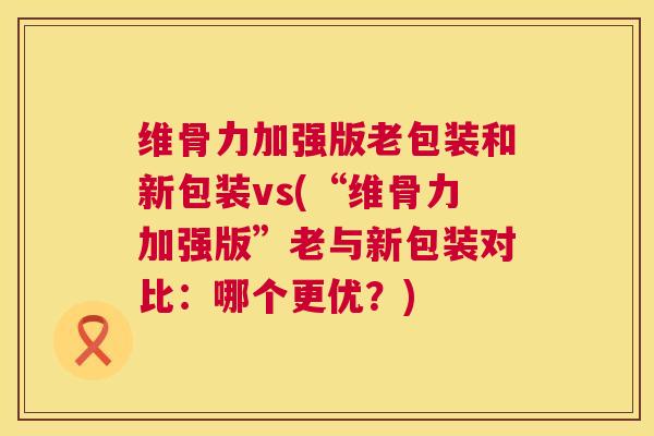维骨力加强版老包装和新包装vs(“维骨力加强版”老与新包装对比：哪个更优？)