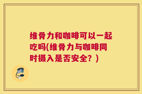 维骨力和咖啡可以一起吃吗(维骨力与咖啡同时摄入是否安全？)