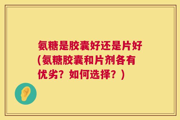 氨糖是胶囊好还是片好(氨糖胶囊和片剂各有优劣?如何选择?)
