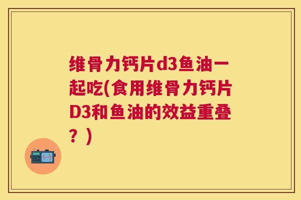 维骨力钙片d3鱼油一起吃(食用维骨力钙片D3和鱼油的效益重叠?)