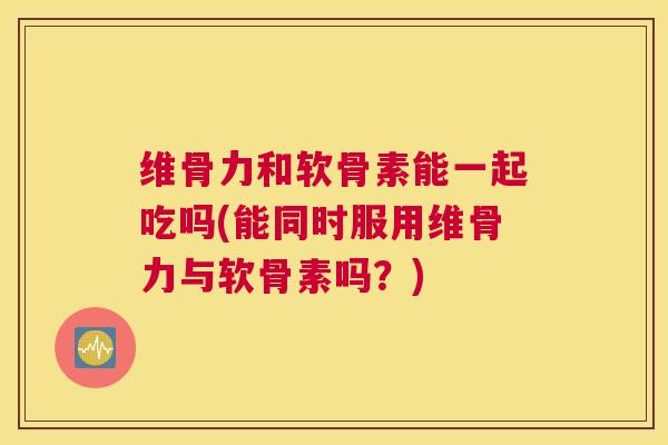 维骨力和软骨素能一起吃吗(能同时服用维骨力与软骨素吗?)