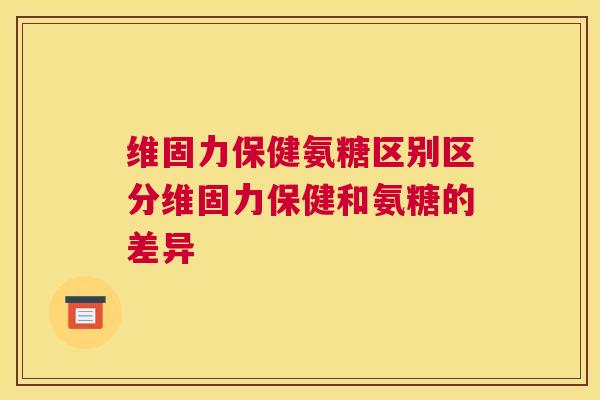 维固力保健氨糖区别区分维固力保健和氨糖的差异