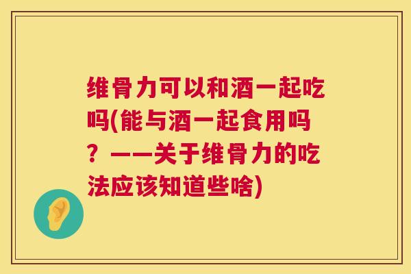维骨力可以和酒一起吃吗(能与酒一起食用吗？——关于维骨力的吃法应该知道些啥)
