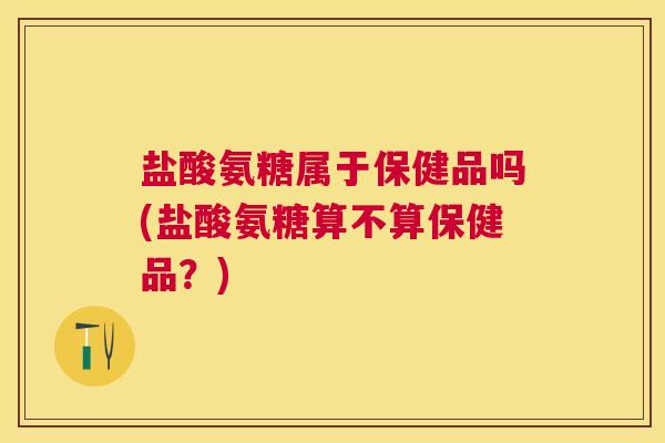 盐酸氨糖属于保健品吗(盐酸氨糖算不算保健品?)
