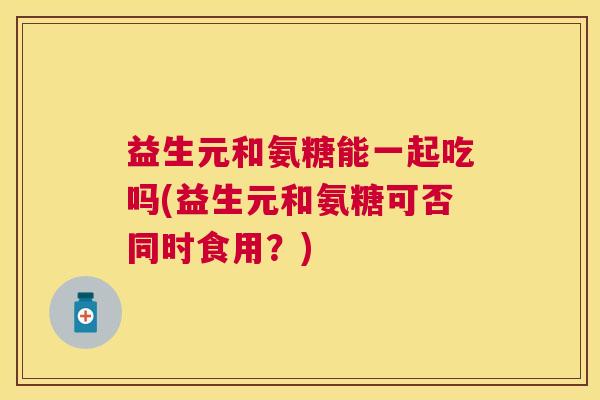 益生元和氨糖能一起吃吗(益生元和氨糖可否同时食用?)