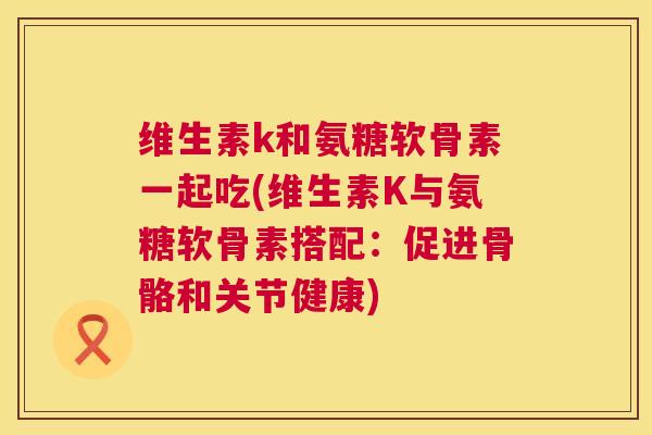 维生素k和氨糖软骨素一起吃(维生素K与氨糖软骨素搭配:促进骨骼和关节健康)