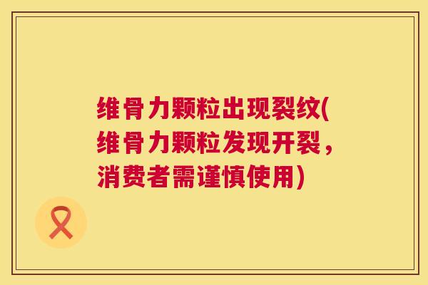 维骨力颗粒出现裂纹(维骨力颗粒发现开裂,消费者需谨慎使用)
