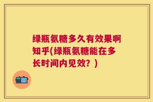 绿瓶氨糖多久有效果啊知乎(绿瓶氨糖能在多长时间内见效?)