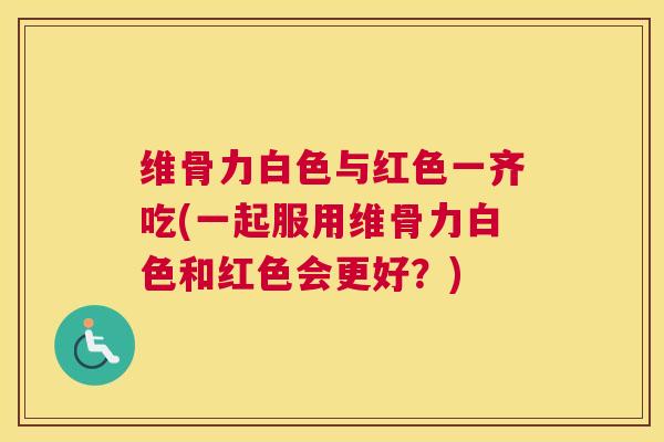 维骨力白色与红色一齐吃(一起服用维骨力白色和红色会更好？)