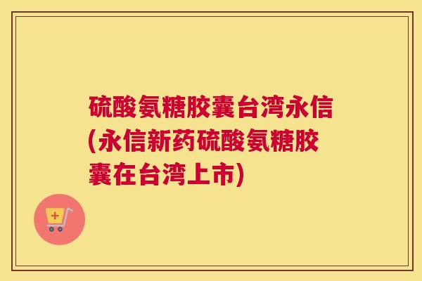 硫酸氨糖胶囊台湾永信(永信新药硫酸氨糖胶囊在台湾上市)