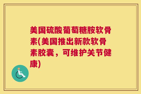 美国硫酸葡萄糖胺软骨素(美国推出新款软骨素胶囊,可维护关节健康) 美国硫酸葡萄糖胺软骨素(美国推出新款软骨素胶囊,可维护关节健康)